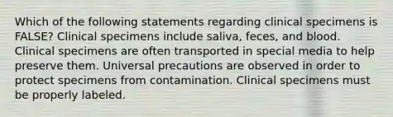 Which of the following statements regarding clinical specimens is FALSE? Clinical specimens include saliva, feces, and blood. Clinical specimens are often transported in special media to help preserve them. Universal precautions are observed in order to protect specimens from contamination. Clinical specimens must be properly labeled.