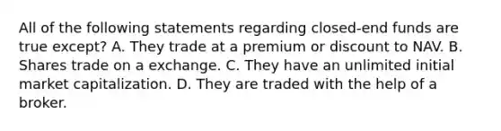 All of the following statements regarding closed-end funds are true except? A. They trade at a premium or discount to NAV. B. Shares trade on a exchange. C. They have an unlimited initial market capitalization. D. They are traded with the help of a broker.