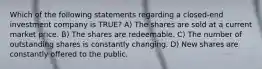 Which of the following statements regarding a closed-end investment company is TRUE? A) The shares are sold at a current market price. B) The shares are redeemable. C) The number of outstanding shares is constantly changing. D) New shares are constantly offered to the public.