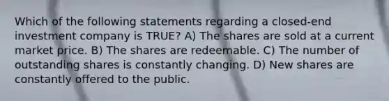 Which of the following statements regarding a closed-end investment company is TRUE? A) The shares are sold at a current market price. B) The shares are redeemable. C) The number of outstanding shares is constantly changing. D) New shares are constantly offered to the public.