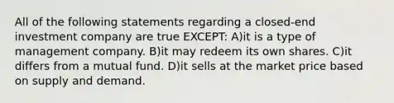 All of the following statements regarding a closed-end investment company are true EXCEPT: A)it is a type of management company. B)it may redeem its own shares. C)it differs from a mutual fund. D)it sells at the market price based on supply and demand.