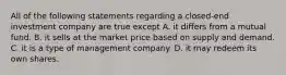 All of the following statements regarding a closed-end investment company are true except A. it differs from a mutual fund. B. it sells at the market price based on supply and demand. C. it is a type of management company. D. it may redeem its own shares.