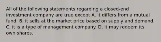 All of the following statements regarding a closed-end investment company are true except A. it differs from a mutual fund. B. it sells at the market price based on supply and demand. C. it is a type of management company. D. it may redeem its own shares.