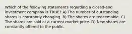 Which of the following statements regarding a closed-end investment company is TRUE? A) The number of outstanding shares is constantly changing. B) The shares are redeemable. C) The shares are sold at a current market price. D) New shares are constantly offered to the public.