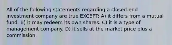 All of the following statements regarding a closed-end investment company are true EXCEPT: A) it differs from a mutual fund. B) it may redeem its own shares. C) it is a type of management company. D) it sells at the market price plus a commission.