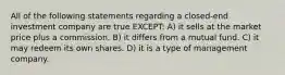 All of the following statements regarding a closed-end investment company are true EXCEPT: A) it sells at the market price plus a commission. B) it differs from a mutual fund. C) it may redeem its own shares. D) it is a type of management company.