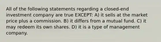 All of the following statements regarding a closed-end investment company are true EXCEPT: A) it sells at the market price plus a commission. B) it differs from a mutual fund. C) it may redeem its own shares. D) it is a type of management company.