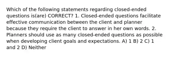 Which of the following statements regarding closed-ended questions is(are) CORRECT? 1. Closed-ended questions facilitate effective communication between the client and planner because they require the client to answer in her own words. 2. Planners should use as many closed-ended questions as possible when developing client goals and expectations. A) 1 B) 2 C) 1 and 2 D) Neither