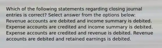 Which of the following statements regarding closing journal entries is correct? Select answer from the options below: Revenue accounts are debited and income summary is debited. Expense accounts are credited and income summary is debited. Expense accounts are credited and revenue is debited. Revenue accounts are debited and retained earnings is debited.