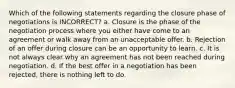 Which of the following statements regarding the closure phase of negotiations is INCORRECT? a. Closure is the phase of the negotiation process where you either have come to an agreement or walk away from an unacceptable offer. b. Rejection of an offer during closure can be an opportunity to learn. c. It is not always clear why an agreement has not been reached during negotiation. d. If the best offer in a negotiation has been rejected, there is nothing left to do.