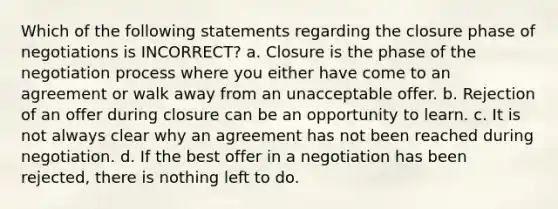 Which of the following statements regarding the closure phase of negotiations is INCORRECT? a. Closure is the phase of the negotiation process where you either have come to an agreement or walk away from an unacceptable offer. b. Rejection of an offer during closure can be an opportunity to learn. c. It is not always clear why an agreement has not been reached during negotiation. d. If the best offer in a negotiation has been rejected, there is nothing left to do.