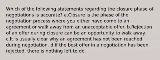 Which of the following statements regarding the closure phase of negotiations is accurate? a.Closure is the phase of the negotiation process where you either have come to an agreement or walk away from an unacceptable offer. b.Rejection of an offer during closure can be an opportunity to walk away. c.It is usually clear why an agreement has not been reached during negotiation. d.If the best offer in a negotiation has been rejected, there is nothing left to do.