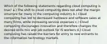 Which of the following statements regarding cloud computing is true? a.) The shift to cloud computing does not alter the margin structure for many in the computing industry b.) Cloud computing has led to decreased hardware and software sales at many firms, while increasing service expenses c.) Cloud computing discourages innovation and therefore changes the desired skills mix and job outlook for IS workers d.) Cloud computing has raised the barriers for entry to new entrants to the information technology markets