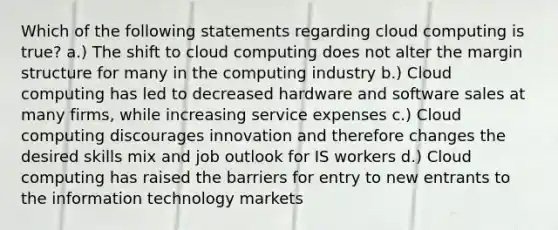 Which of the following statements regarding cloud computing is true? a.) The shift to cloud computing does not alter the margin structure for many in the computing industry b.) Cloud computing has led to decreased hardware and software sales at many firms, while increasing service expenses c.) Cloud computing discourages innovation and therefore changes the desired skills mix and job outlook for IS workers d.) Cloud computing has raised <a href='https://www.questionai.com/knowledge/ks2ebJWaaR-the-barrier' class='anchor-knowledge'>the barrier</a>s for entry to new entrants to the information technology markets