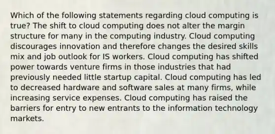 Which of the following statements regarding cloud computing is true? The shift to cloud computing does not alter the margin structure for many in the computing industry. Cloud computing discourages innovation and therefore changes the desired skills mix and job outlook for IS workers. Cloud computing has shifted power towards venture firms in those industries that had previously needed little startup capital. Cloud computing has led to decreased hardware and software sales at many firms, while increasing service expenses. Cloud computing has raised the barriers for entry to new entrants to the information technology markets.