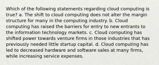 Which of the following statements regarding cloud computing is true? a. The shift to cloud computing does not alter the margin structure for many in the computing industry. b. Cloud computing has raised the barriers for entry to new entrants to the information technology markets. c. Cloud computing has shifted power towards venture firms in those industries that has previously needed little startup capital. d. Cloud computing has led to decreased hardware and software sales at many firms, while increasing service expenses.