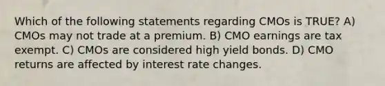 Which of the following statements regarding CMOs is TRUE? A) CMOs may not trade at a premium. B) CMO earnings are tax exempt. C) CMOs are considered high yield bonds. D) CMO returns are affected by interest rate changes.