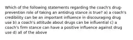 Which of the following statements regarding the coach's drug-prevention role of taking an antidrug stance is true? a) a coach's credibility can be an important influence in discouraging drug use b) a coach's attitude about drugs can be influential c) a coach's firm stance can have a positive influence against drug use d) all of the above