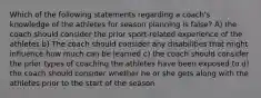 Which of the following statements regarding a coach's knowledge of the athletes for season planning is false? A) the coach should consider the prior sport-related experience of the athletes b) The coach should consider any disabilities that might influence how much can be learned c) the coach should consider the prior types of coaching the athletes have been exposed to d) the coach should consider whether he or she gets along with the athletes prior to the start of the season