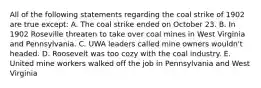 All of the following statements regarding the coal strike of 1902 are true except: A. The coal strike ended on October 23. B. In 1902 Roseville threaten to take over coal mines in West Virginia and Pennsylvania. C. UWA leaders called mine owners wouldn't headed. D. Roosevelt was too cozy with the coal industry. E. United mine workers walked off the job in Pennsylvania and West Virginia