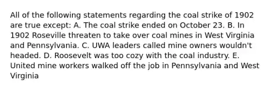 All of the following statements regarding the coal strike of 1902 are true except: A. The coal strike ended on October 23. B. In 1902 Roseville threaten to take over coal mines in West Virginia and Pennsylvania. C. UWA leaders called mine owners wouldn't headed. D. Roosevelt was too cozy with the coal industry. E. United mine workers walked off the job in Pennsylvania and West Virginia