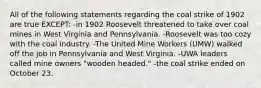 All of the following statements regarding the coal strike of 1902 are true EXCEPT: -in 1902 Roosevelt threatened to take over coal mines in West Virginia and Pennsylvania. -Roosevelt was too cozy with the coal industry. -The United Mine Workers (UMW) walked off the job in Pennsylvania and West Virginia. -UWA leaders called mine owners "wooden headed." -the coal strike ended on October 23.