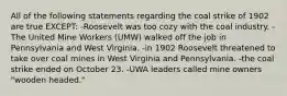 All of the following statements regarding the coal strike of 1902 are true EXCEPT: -Roosevelt was too cozy with the coal industry. -The United Mine Workers (UMW) walked off the job in Pennsylvania and West Virginia. -in 1902 Roosevelt threatened to take over coal mines in West Virginia and Pennsylvania. -the coal strike ended on October 23. -UWA leaders called mine owners "wooden headed."