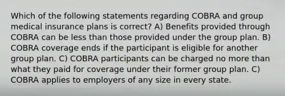 Which of the following statements regarding COBRA and group medical insurance plans is correct? A) Benefits provided through COBRA can be less than those provided under the group plan. B) COBRA coverage ends if the participant is eligible for another group plan. C) COBRA participants can be charged no more than what they paid for coverage under their former group plan. C) COBRA applies to employers of any size in every state.