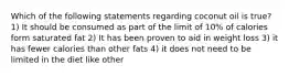 Which of the following statements regarding coconut oil is true? 1) It should be consumed as part of the limit of 10% of calories form saturated fat 2) It has been proven to aid in weight loss 3) it has fewer calories than other fats 4) it does not need to be limited in the diet like other