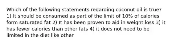 Which of the following statements regarding coconut oil is true? 1) It should be consumed as part of the limit of 10% of calories form saturated fat 2) It has been proven to aid in weight loss 3) it has fewer calories than other fats 4) it does not need to be limited in the diet like other