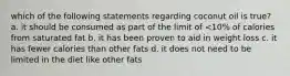 which of the following statements regarding coconut oil is true? a. it should be consumed as part of the limit of <10% of calories from saturated fat b. it has been proven to aid in weight loss c. it has fewer calories than other fats d. it does not need to be limited in the diet like other fats