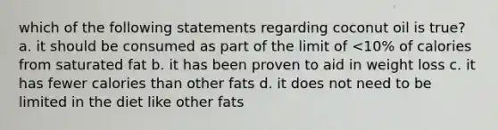 which of the following statements regarding coconut oil is true? a. it should be consumed as part of the limit of <10% of calories from saturated fat b. it has been proven to aid in weight loss c. it has fewer calories than other fats d. it does not need to be limited in the diet like other fats