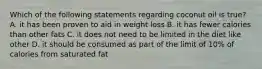 Which of the following statements regarding coconut oil is true? A. it has been proven to aid in weight loss B. it has fewer calories than other fats C. it does not need to be limited in the diet like other D. it should be consumed as part of the limit of 10% of calories from saturated fat