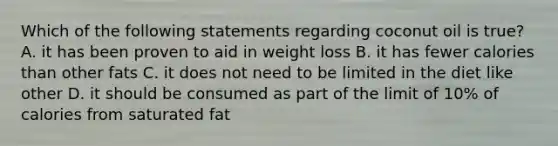 Which of the following statements regarding coconut oil is true? A. it has been proven to aid in weight loss B. it has fewer calories than other fats C. it does not need to be limited in the diet like other D. it should be consumed as part of the limit of 10% of calories from saturated fat