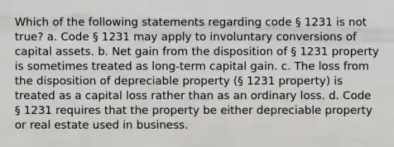 Which of the following statements regarding code § 1231 is not true? a. Code § 1231 may apply to involuntary conversions of capital assets. b. Net gain from the disposition of § 1231 property is sometimes treated as long-term capital gain. c. The loss from the disposition of depreciable property (§ 1231 property) is treated as a capital loss rather than as an ordinary loss. d. Code § 1231 requires that the property be either depreciable property or real estate used in business.