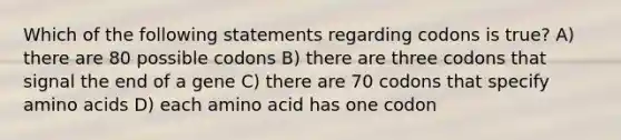 Which of the following statements regarding codons is true? A) there are 80 possible codons B) there are three codons that signal the end of a gene C) there are 70 codons that specify amino acids D) each amino acid has one codon