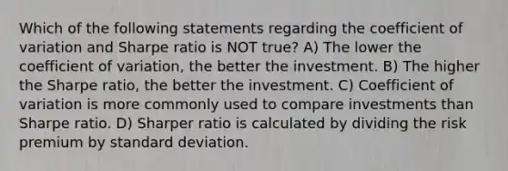 Which of the following statements regarding the coefficient of variation and Sharpe ratio is NOT true? A) The lower the coefficient of variation, the better the investment. B) The higher the Sharpe ratio, the better the investment. C) Coefficient of variation is more commonly used to compare investments than Sharpe ratio. D) Sharper ratio is calculated by dividing the risk premium by standard deviation.