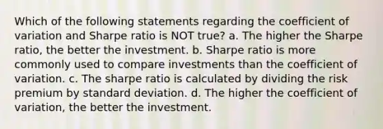 Which of the following statements regarding the <a href='https://www.questionai.com/knowledge/kJCjg6fvaq-coefficient-of-variation' class='anchor-knowledge'>coefficient of variation</a> and Sharpe ratio is NOT true? a. The higher the Sharpe ratio, the better the investment. b. Sharpe ratio is more commonly used to compare investments than the coefficient of variation. c. The sharpe ratio is calculated by dividing the risk premium by <a href='https://www.questionai.com/knowledge/kqGUr1Cldy-standard-deviation' class='anchor-knowledge'>standard deviation</a>. d. The higher the coefficient of variation, the better the investment.