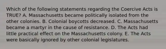 Which of the following statements regarding the Coercive Acts is TRUE? A. Massachusetts became politically isolated from the other colonies. B. Colonial boycotts decreased. C. Massachusetts became a martyr in the cause of resistance. D. The Acts had little practical effect on the Massachusetts colony. E. The Acts were basically ignored by other colonial legislatures.