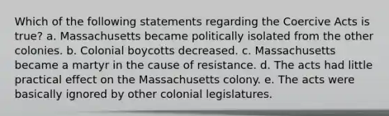 Which of the following statements regarding the Coercive Acts is true? a. Massachusetts became politically isolated from the other colonies. b. Colonial boycotts decreased. c. Massachusetts became a martyr in the cause of resistance. d. The acts had little practical effect on the Massachusetts colony. e. The acts were basically ignored by other colonial legislatures.