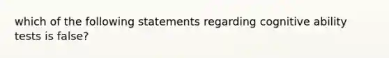 which of the following statements regarding cognitive ability tests is false?