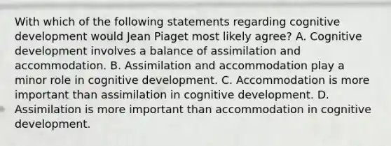 With which of the following statements regarding cognitive development would Jean Piaget most likely agree? A. Cognitive development involves a balance of assimilation and accommodation. B. Assimilation and accommodation play a minor role in cognitive development. C. Accommodation is more important than assimilation in cognitive development. D. Assimilation is more important than accommodation in cognitive development.