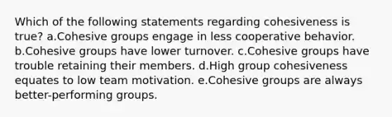 Which of the following statements regarding cohesiveness is true? a.Cohesive groups engage in less cooperative behavior. b.Cohesive groups have lower turnover. c.Cohesive groups have trouble retaining their members. d.High group cohesiveness equates to low team motivation. e.Cohesive groups are always better-performing groups.