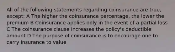 All of the following statements regarding coinsurance are true, except: A The higher the coinsurance percentage, the lower the premium B Coinsurance applies only in the event of a partial loss C The coinsurance clause increases the policy's deductible amount D The purpose of coinsurance is to encourage one to carry insurance to value