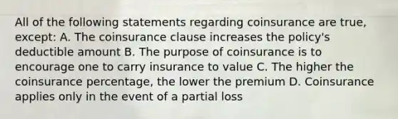 All of the following statements regarding coinsurance are true, except: A. The coinsurance clause increases the policy's deductible amount B. The purpose of coinsurance is to encourage one to carry insurance to value C. The higher the coinsurance percentage, the lower the premium D. Coinsurance applies only in the event of a partial loss