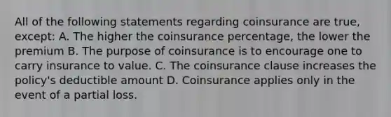 All of the following statements regarding coinsurance are true, except: A. The higher the coinsurance percentage, the lower the premium B. The purpose of coinsurance is to encourage one to carry insurance to value. C. The coinsurance clause increases the policy's deductible amount D. Coinsurance applies only in the event of a partial loss.