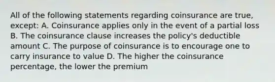 All of the following statements regarding coinsurance are true, except: A. Coinsurance applies only in the event of a partial loss B. The coinsurance clause increases the policy's deductible amount C. The purpose of coinsurance is to encourage one to carry insurance to value D. The higher the coinsurance percentage, the lower the premium