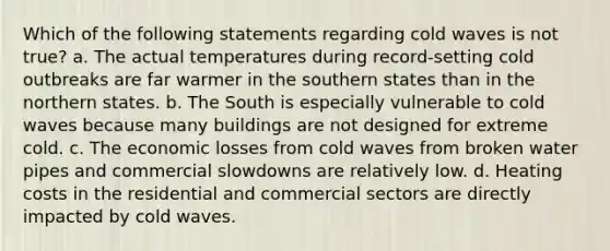 Which of the following statements regarding cold waves is not true? a. The actual temperatures during record-setting cold outbreaks are far warmer in the southern states than in the northern states. b. The South is especially vulnerable to cold waves because many buildings are not designed for extreme cold. c. The economic losses from cold waves from broken water pipes and commercial slowdowns are relatively low. d. Heating costs in the residential and commercial sectors are directly impacted by cold waves.