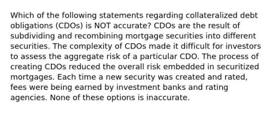 Which of the following statements regarding collateralized debt obligations (CDOs) is NOT accurate? CDOs are the result of subdividing and recombining mortgage securities into different securities. The complexity of CDOs made it difficult for investors to assess the aggregate risk of a particular CDO. The process of creating CDOs reduced the overall risk embedded in securitized mortgages. Each time a new security was created and rated, fees were being earned by investment banks and rating agencies. None of these options is inaccurate.