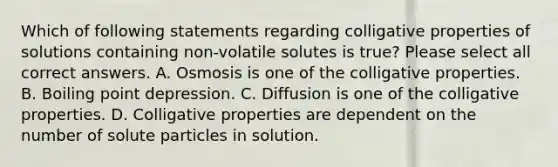 Which of following statements regarding colligative properties of solutions containing non-volatile solutes is true? Please select all correct answers. A. Osmosis is one of the colligative properties. B. Boiling point depression. C. Diffusion is one of the colligative properties. D. Colligative properties are dependent on the number of solute particles in solution.